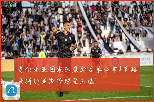 哥伦比亚国家队最新名单公布J罗路易斯迪亚斯等球星入选