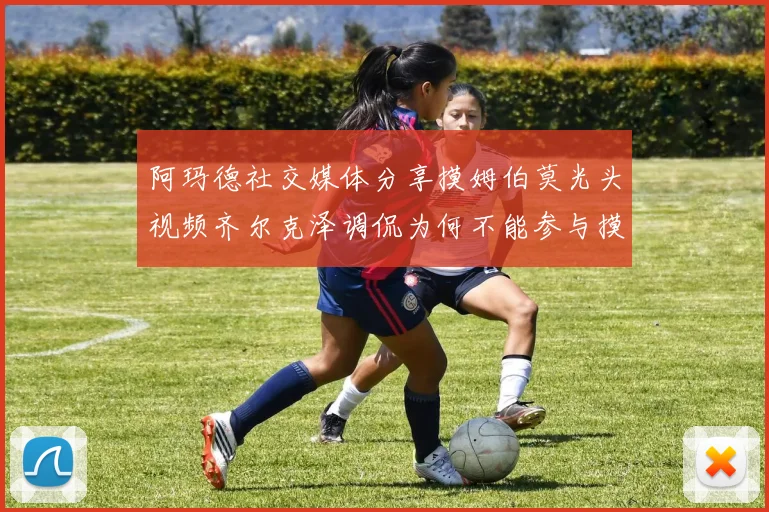 阿玛德社交媒体分享摸姆伯莫光头视频齐尔克泽调侃为何不能参与摸头活动
