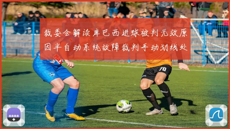 裁委会解读库巴西进球被判无效原因半自动系统故障裁判手动划线处理