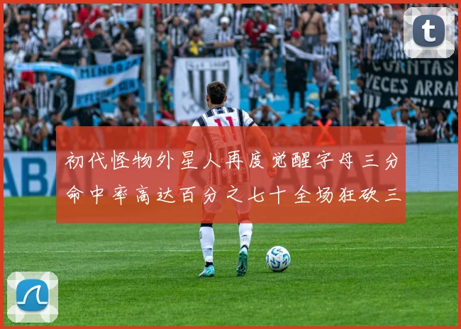 初代怪物外星人再度觉醒字母三分命中率高达百分之七十全场狂砍三十一分二十篮板七助攻