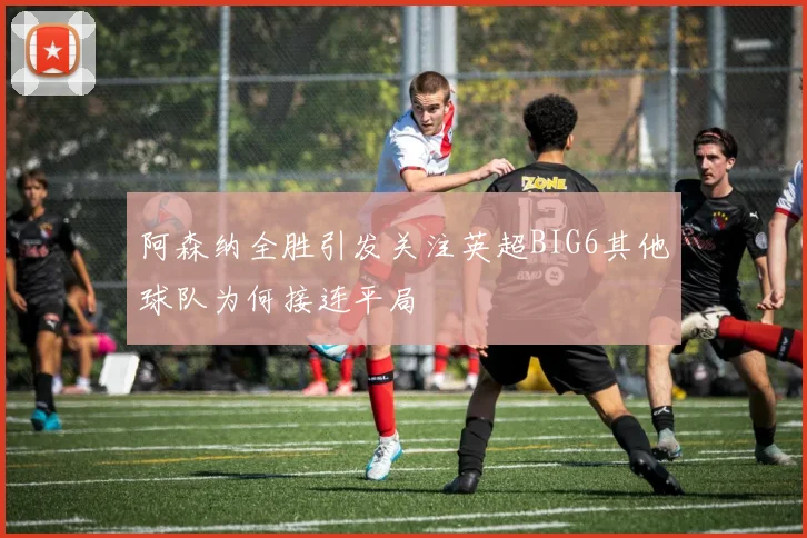 阿森纳全胜引发关注英超BIG6其他球队为何接连平局