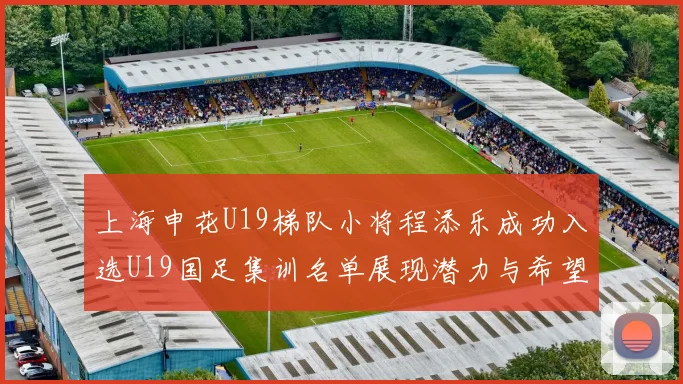上海申花U19梯队小将程添乐成功入选U19国足集训名单展现潜力与希望