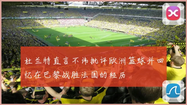 杜兰特直言不讳批评欧洲篮球并回忆在巴黎战胜法国的经历