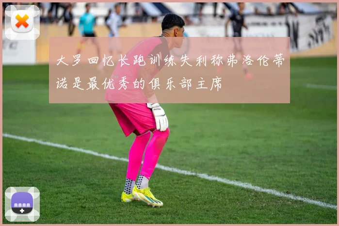 大罗回忆长跑训练失利称弗洛伦蒂诺是最优秀的俱乐部主席
