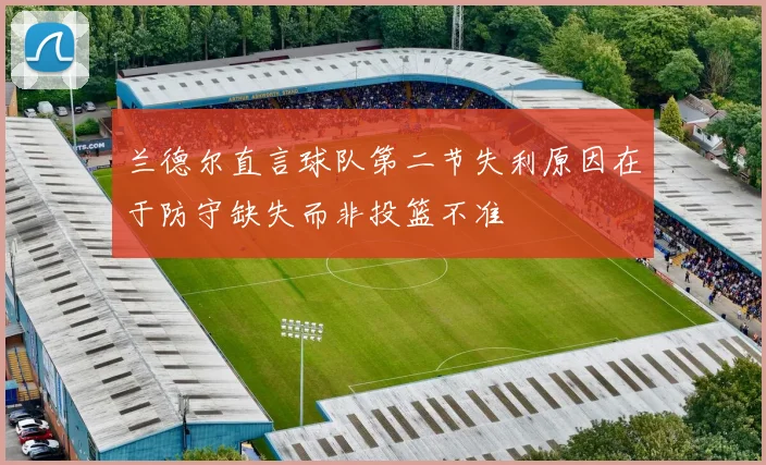 兰德尔直言球队第二节失利原因在于防守缺失而非投篮不准