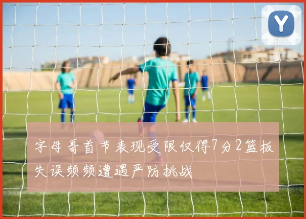 字母哥首节表现受限仅得7分2篮板失误频频遭遇严防挑战