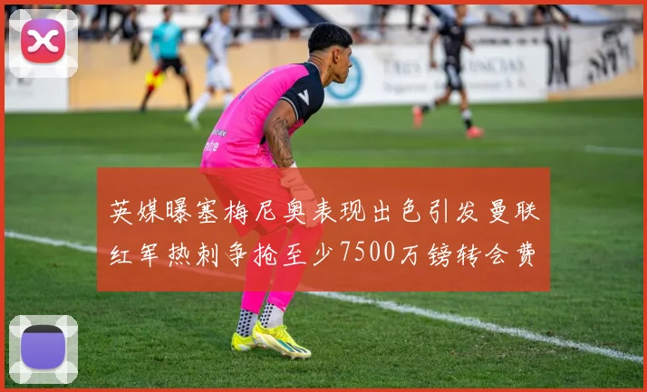 英媒曝塞梅尼奥表现出色引发曼联红军热刺争抢至少7500万镑转会费