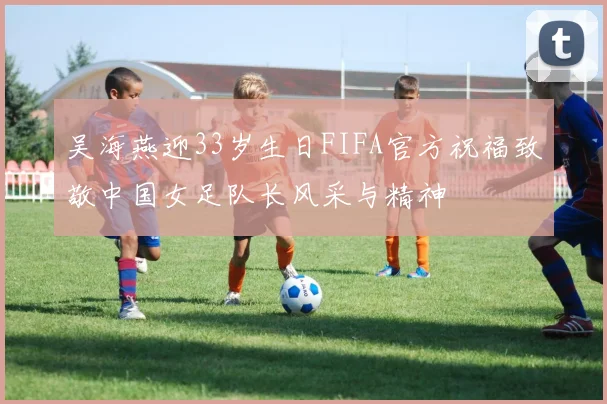 吴海燕迎33岁生日FIFA官方祝福致敬中国女足队长风采与精神
