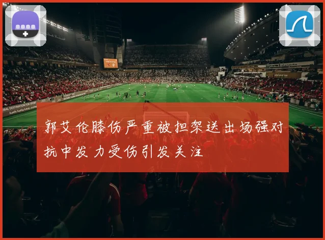 郭艾伦膝伤严重被担架送出场强对抗中发力受伤引发关注