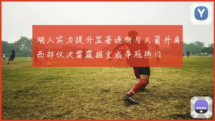 湖人实力提升显著逐渐与火箭并肩西部仅次雷霆掘金成争冠热门