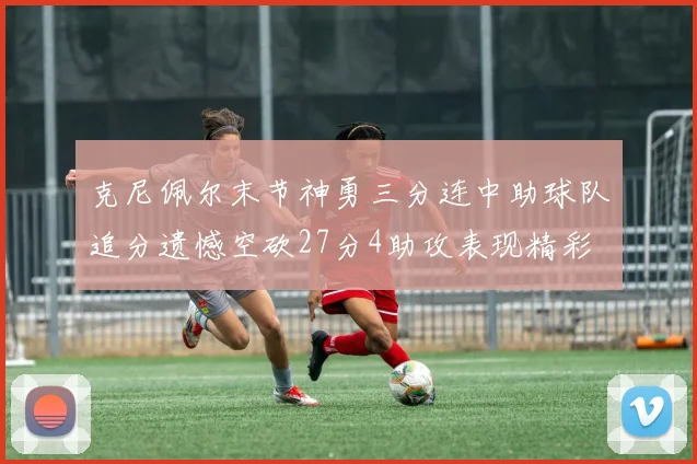 克尼佩尔末节神勇三分连中助球队追分遗憾空砍27分4助攻表现精彩