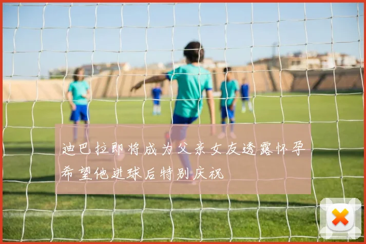 迪巴拉即将成为父亲女友透露怀孕希望他进球后特别庆祝