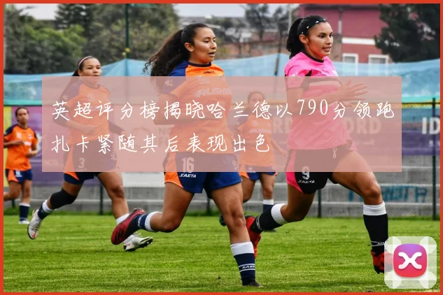 英超评分榜揭晓哈兰德以790分领跑扎卡紧随其后表现出色