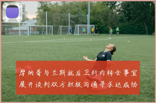 摩纳哥与兰斯就后卫科内转会事宜展开谈判双方积极沟通寻求达成协议