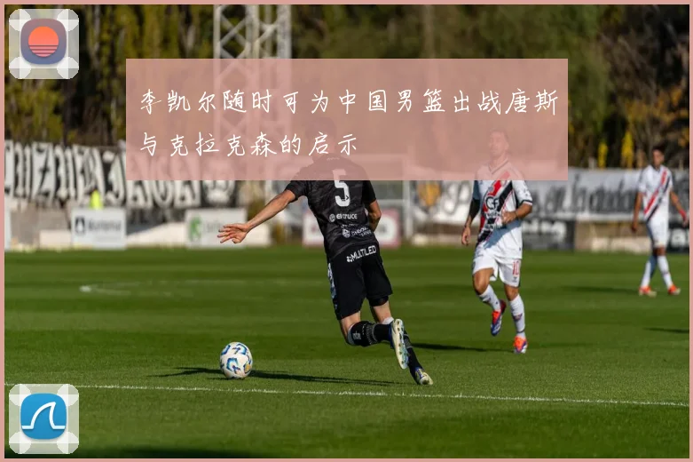 李凯尔随时可为中国男篮出战唐斯与克拉克森的启示