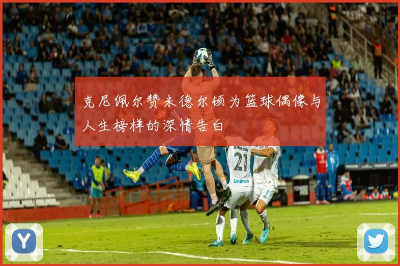 克尼佩尔赞米德尔顿为篮球偶像与人生榜样的深情告白