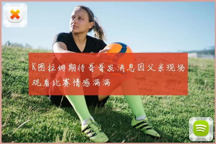 K图拉姆期待哥哥发消息因父亲现场观看比赛情感满满