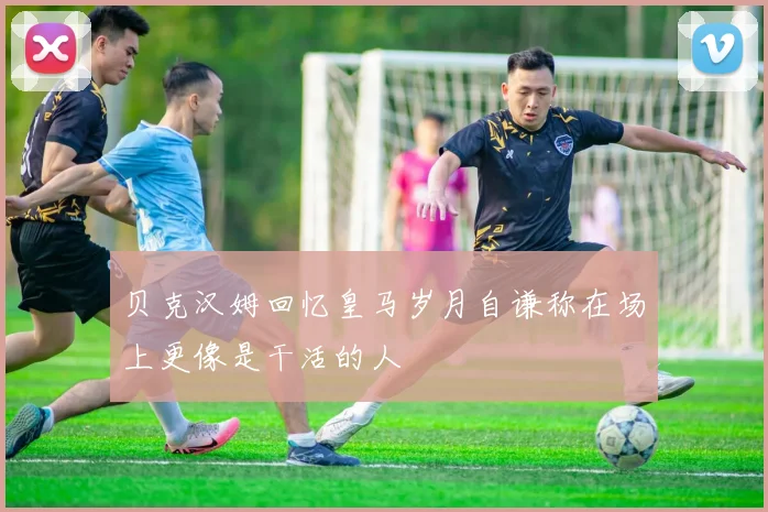 贝克汉姆回忆皇马岁月自谦称在场上更像是干活的人