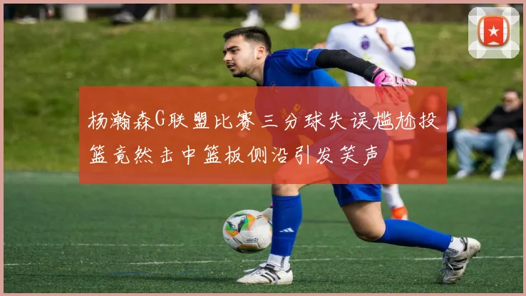 杨瀚森G联盟比赛三分球失误尴尬投篮竟然击中篮板侧沿引发笑声