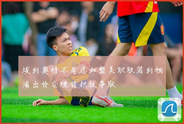 埃利奥特不考虑加盟美职联若利物浦出价合理将积极争取