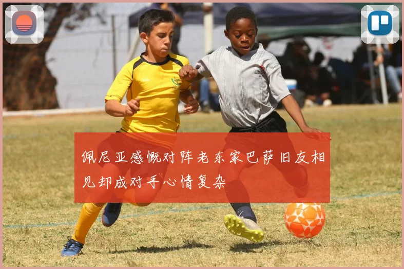佩尼亚感慨对阵老东家巴萨旧友相见却成对手心情复杂
