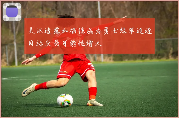 美记透露加福德成为勇士绿军追逐目标交易可能性增大