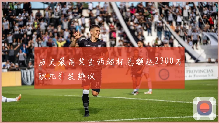 历史最高奖金西超杯总额达2300万欧元引发热议