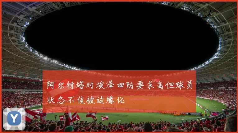 阿尔特塔对埃泽回防要求高但球员状态不佳被边缘化