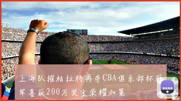 上海队摧枯拉朽再夺CBA俱乐部杯冠军喜获200万奖金荣耀加冕