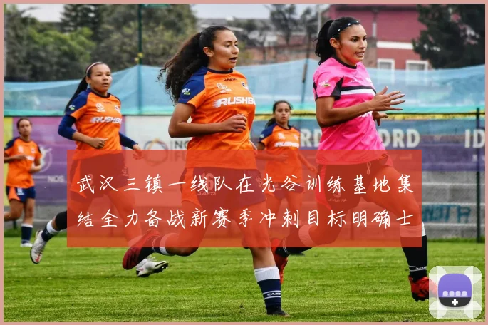 武汉三镇一线队在光谷训练基地集结全力备战新赛季冲刺目标明确士气高涨