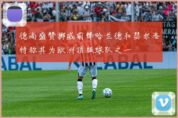 德尚盛赞挪威前锋哈兰德和瑟尔洛特称其为欧洲顶级球队之一