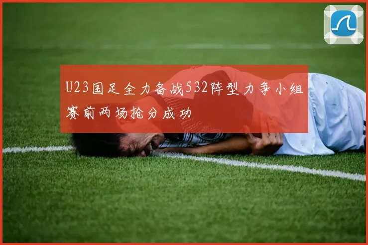 U23国足全力备战532阵型力争小组赛前两场抢分成功