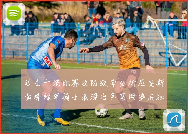 过去十场比赛攻防效率分析尼克斯黄蜂绿军骑士表现出色篮网垫底独占鳌头