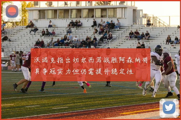 沃诺克指出切尔西若战胜阿森纳将具争冠实力但仍需提升稳定性