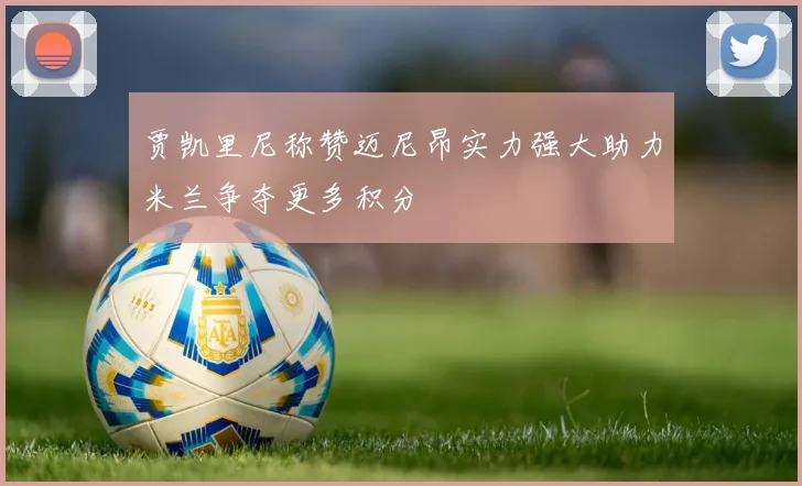 贾凯里尼称赞迈尼昂实力强大助力米兰争夺更多积分