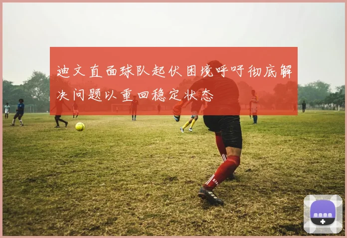 迪文直面球队起伏困境呼吁彻底解决问题以重回稳定状态