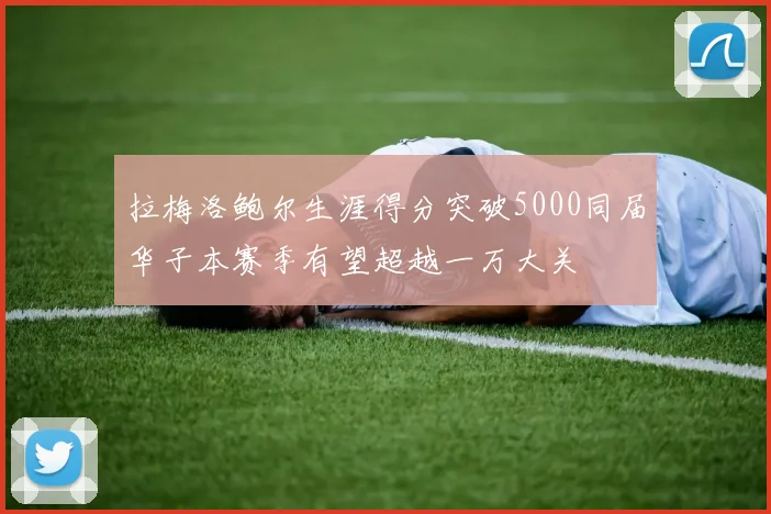 拉梅洛鲍尔生涯得分突破5000同届华子本赛季有望超越一万大关