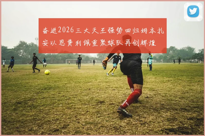 奋进2026三大天王强势回归姆本扎安以恩费利佩重聚球队再创辉煌
