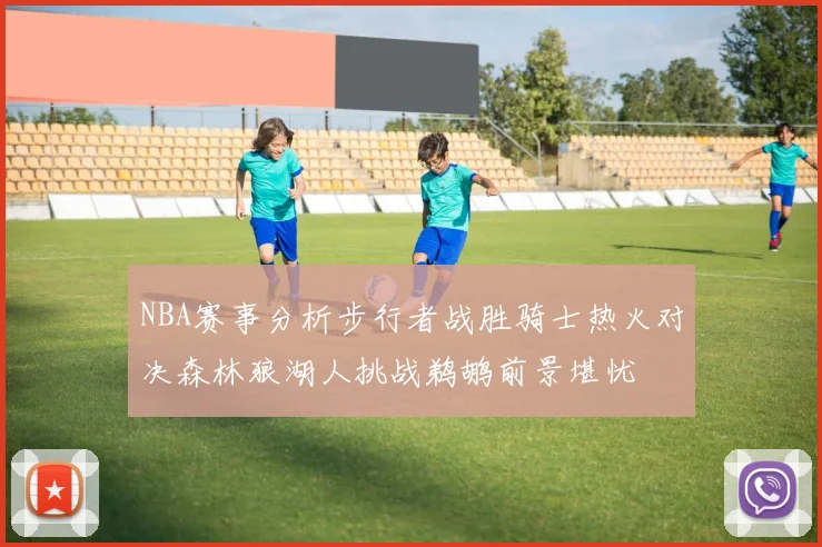 NBA赛事分析步行者战胜骑士热火对决森林狼湖人挑战鹈鹕前景堪忧