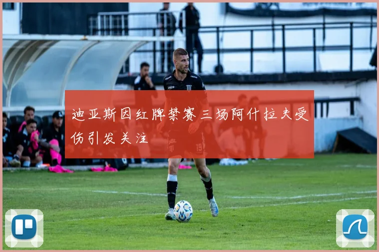 迪亚斯因红牌禁赛三场阿什拉夫受伤引发关注