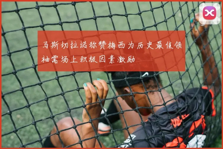 马斯切拉诺称赞梅西为历史最佳领袖需场上积极因素激励