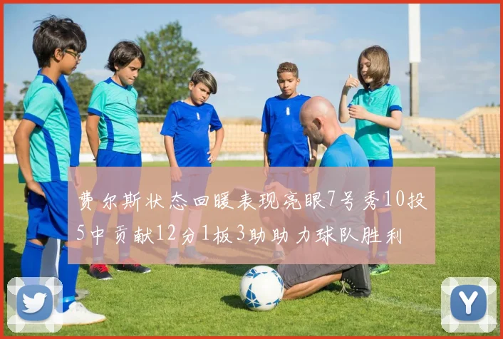 费尔斯状态回暖表现亮眼7号秀10投5中贡献12分1板3助助力球队胜利