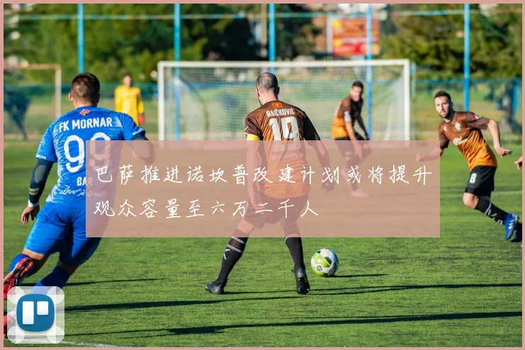 巴萨推进诺坎普改建计划或将提升观众容量至六万二千人