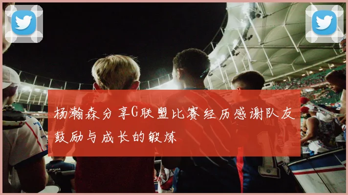 杨瀚森分享G联盟比赛经历感谢队友鼓励与成长的锻炼