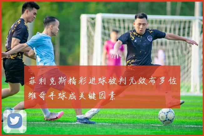 菲利克斯精彩进球被判无效布罗佐维奇手球成关键因素